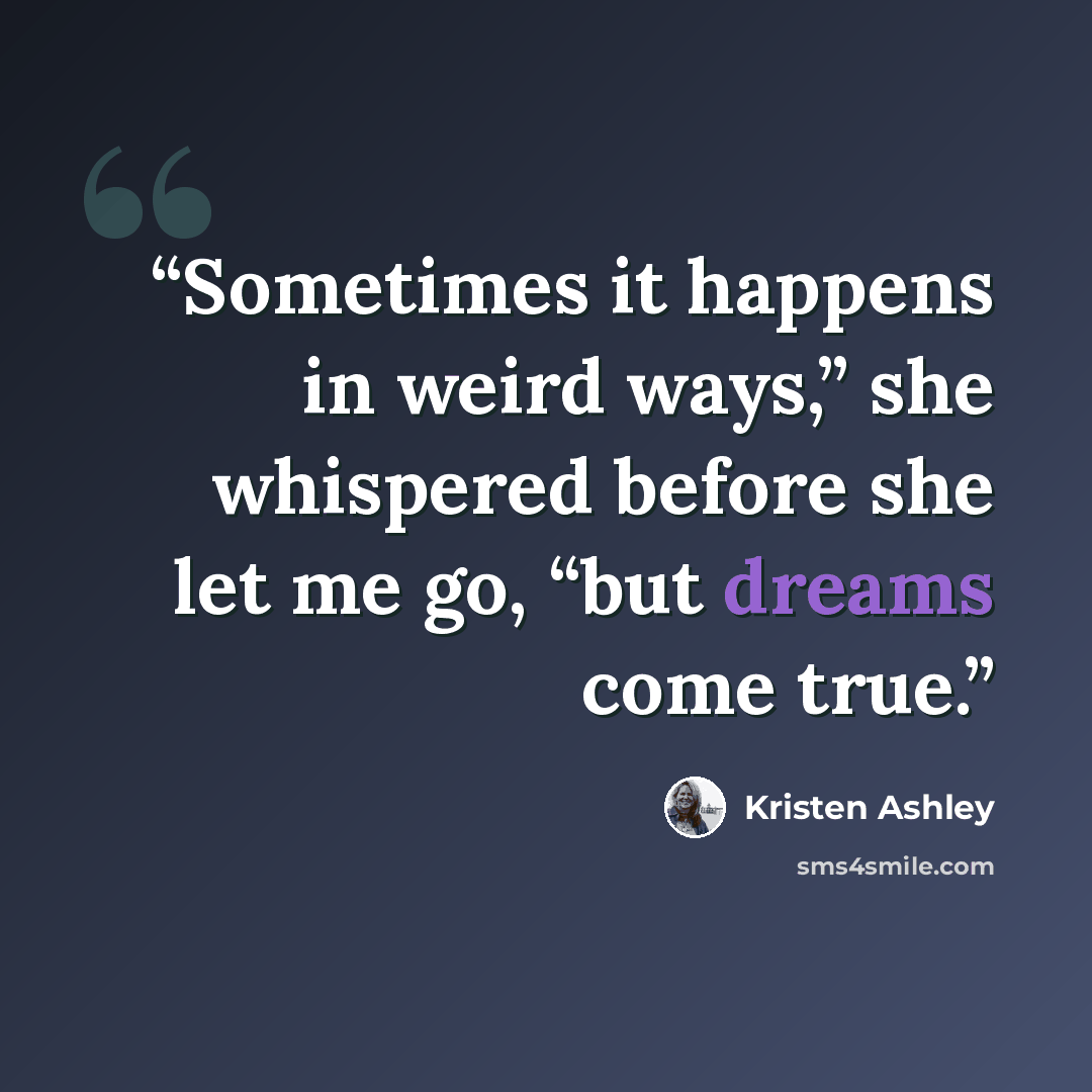 “Sometimes it happens in weird ways,” she whispered before she let me go, “but dreams come true.” quote by Kristen Ashley