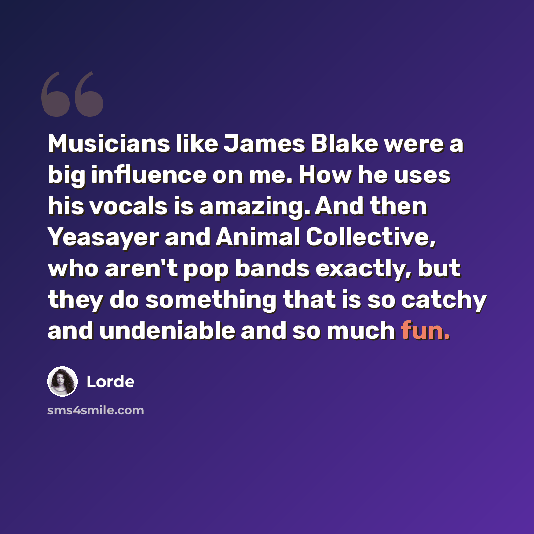 “Musicians like James Blake were a big influence on me. How he uses his vocals is amazing. And then Yeasayer and Animal Collective, who aren't pop bands exactly, but they do something that is so catchy and undeniable and so much fun.” quote by Lorde