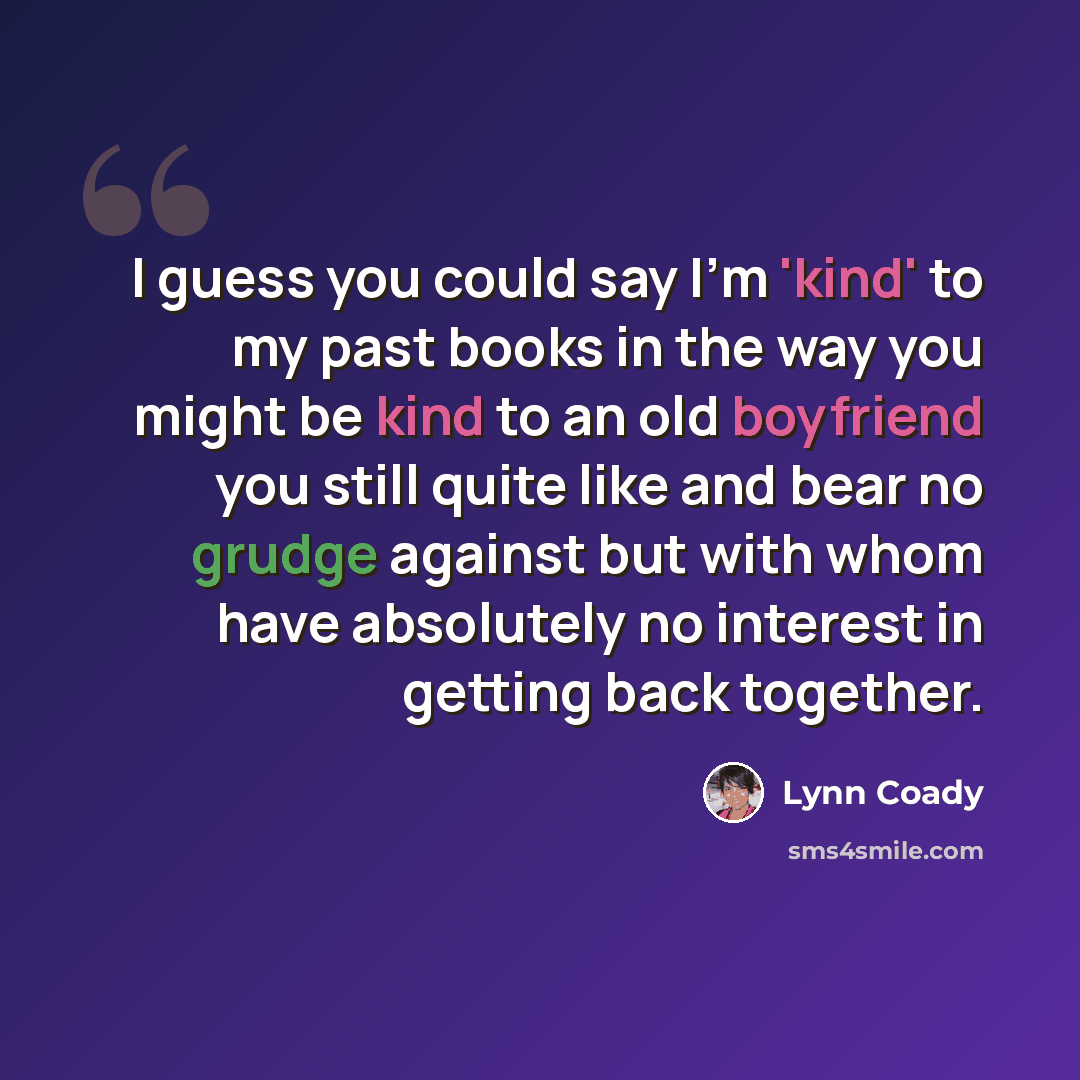 “I guess you could say I'm 'kind' to my past books in the way you might be kind to an old boyfriend you still quite like and bear no grudge against but with whom have absolutely no interest in getting back together.” quote by Lynn Coady