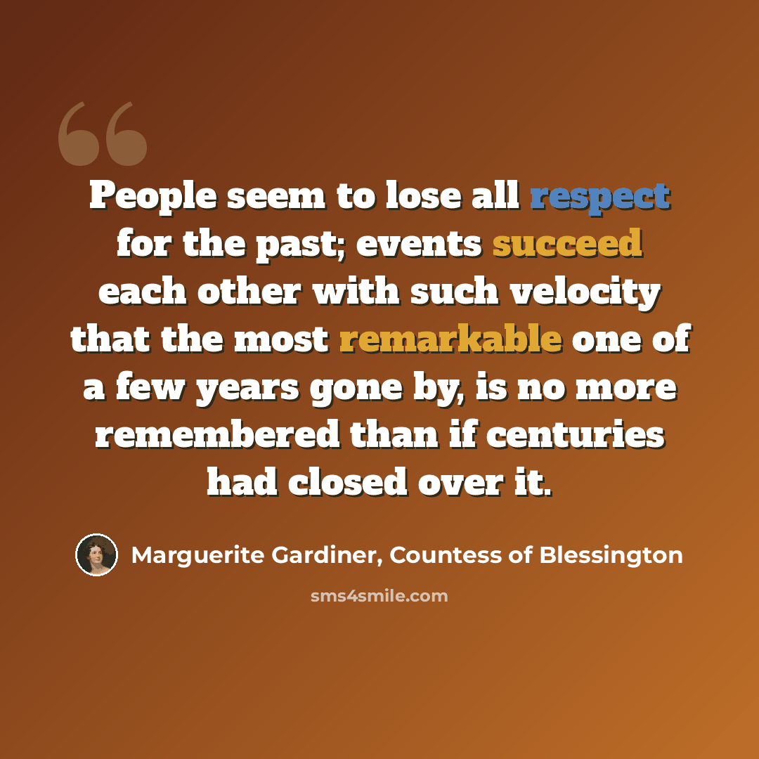 “People seem to lose all respect for the past; events succeed each other with such velocity that the most remarkable one of a few years gone by, is no more remembered than if centuries had closed over it.” quote by Marguerite Gardiner, Countess of Blessington