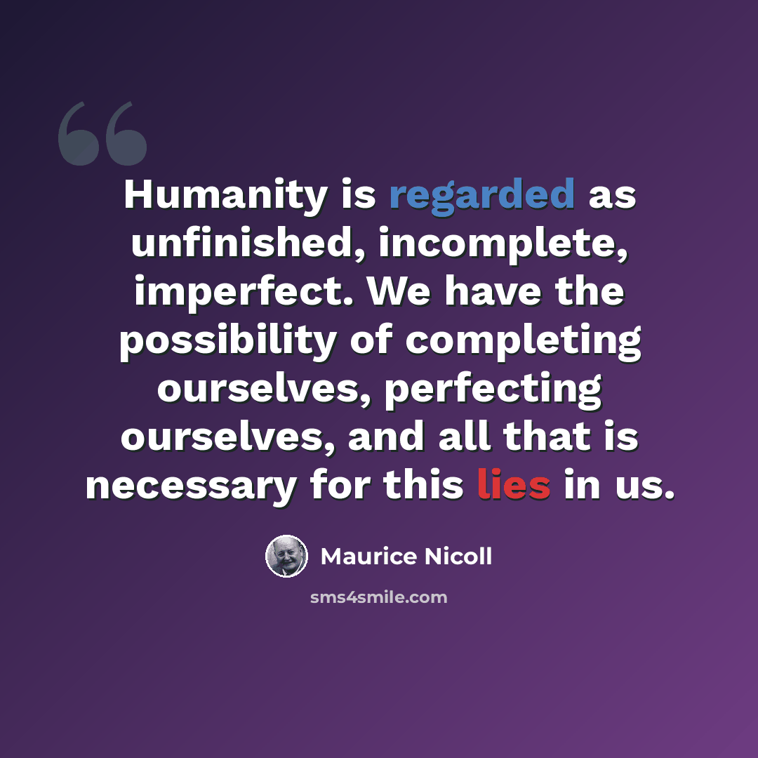 “Humanity is regarded as unfinished, incomplete, imperfect. We have the possibility of completing ourselves, perfecting ourselves, and all that is necessary for this lies in us.” quote by Maurice Nicoll
