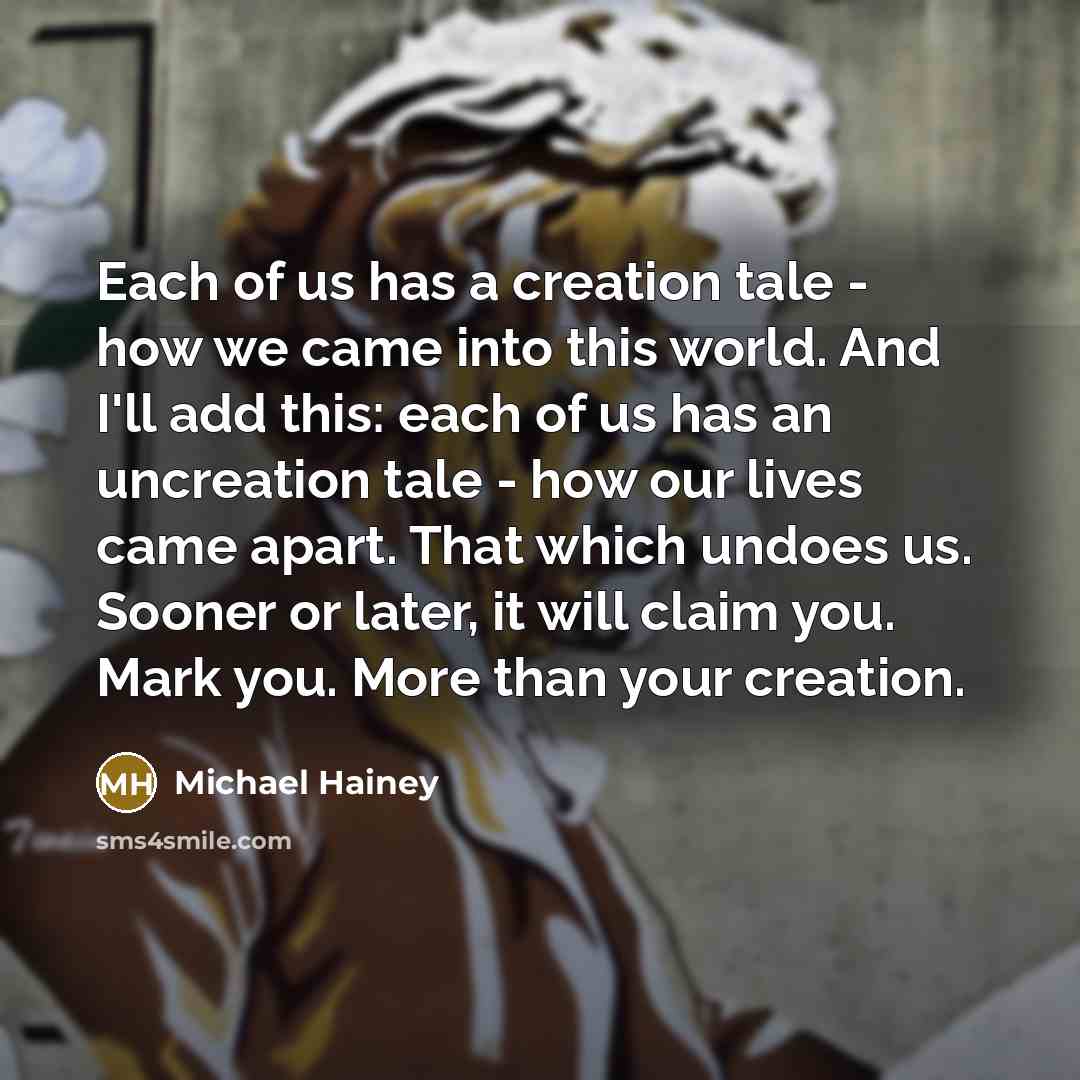 “Each of us has a creation tale - how we came into this world. And I'll add this: each of us has an uncreation tale - how our lives came apart. That which undoes us. Sooner or later, it will claim you. Mark you. More than your creation.” quote by Michael Hainey