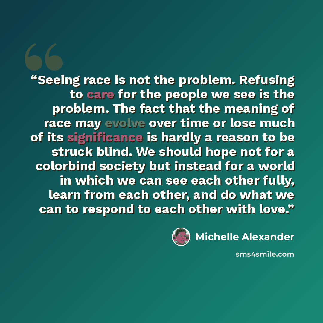 “Seeing race is not the problem. Refusing to care for the people we see is the problem. The fact that the meaning of race may evolve over time or lose much of its significance is hardly a reason to be struck blind. We should hope not for a colorbind society but instead for a world in which we can…” quote by Michelle Alexander