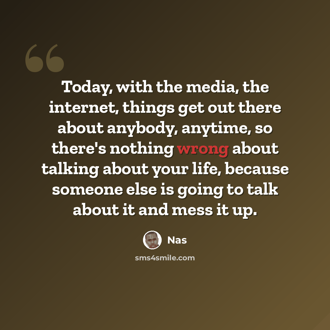 “Today, with the media, the internet, things get out there about anybody, anytime, so there's nothing wrong about talking about your life, because someone else is going to talk about it and mess it up.” quote by Nas