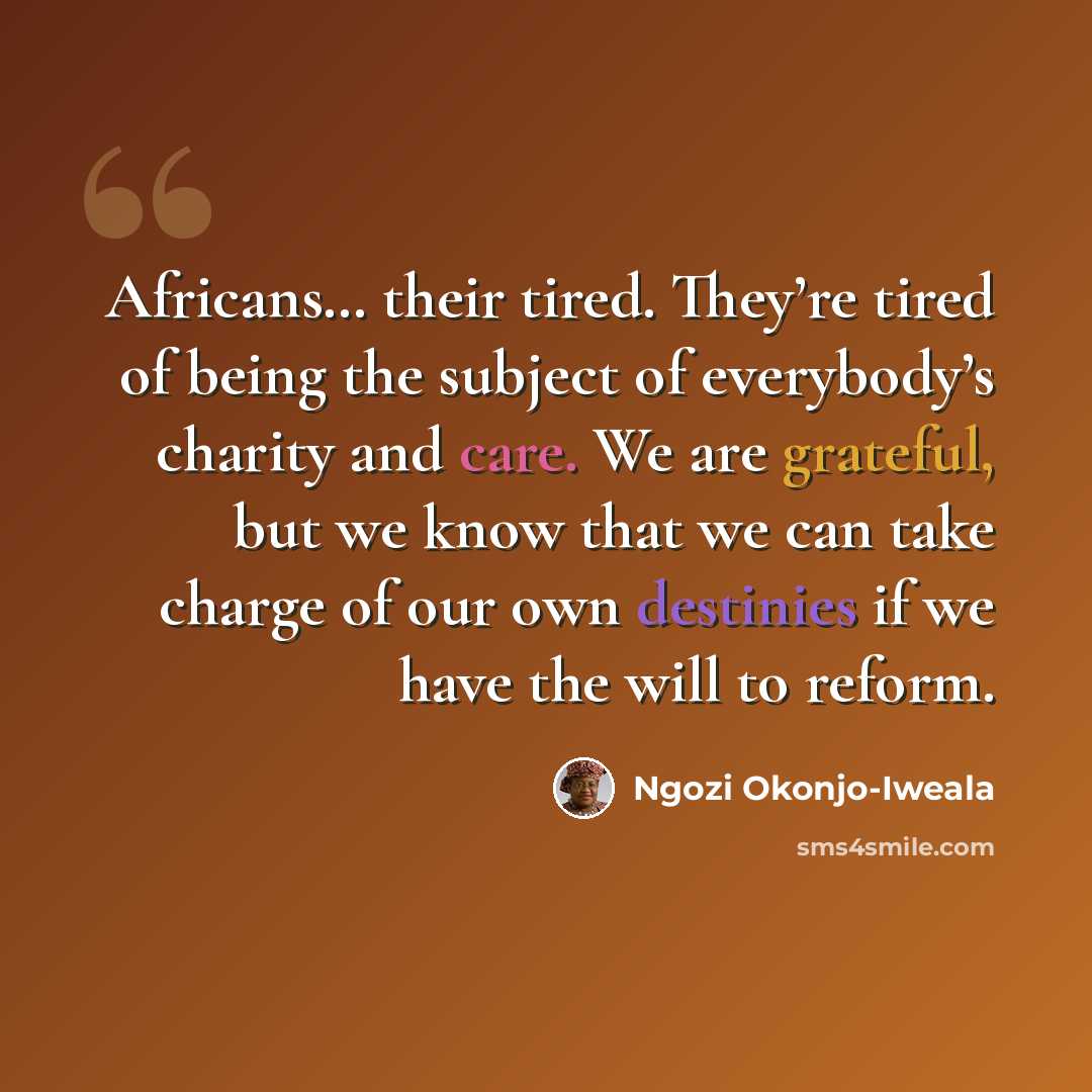 “Africans… their tired. They’re tired of being the subject of everybody’s charity and care. We are grateful, but we know that we can take charge of our own destinies if we have the will to reform.” quote by Ngozi Okonjo-Iweala