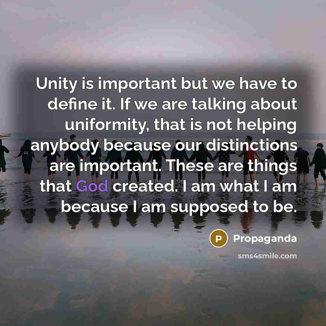 “Unity is important but we have to define it. If we are talking about uniformity, that is not helping anybody because our distinctions are important. These are things that God created. I am what I am because I am supposed to be.” quote by Propaganda