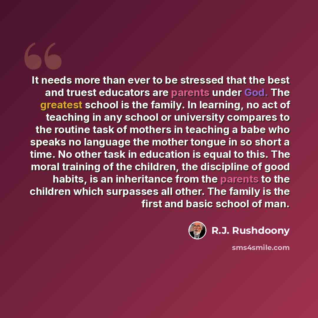 “It needs more than ever to be stressed that the best and truest educators are parents under God. The greatest school is the family. In learning, no act of teaching in any school or university compares to the routine task of mothers in teaching a babe who speaks no language the mother tongue in so…” quote by R.J. Rushdoony
