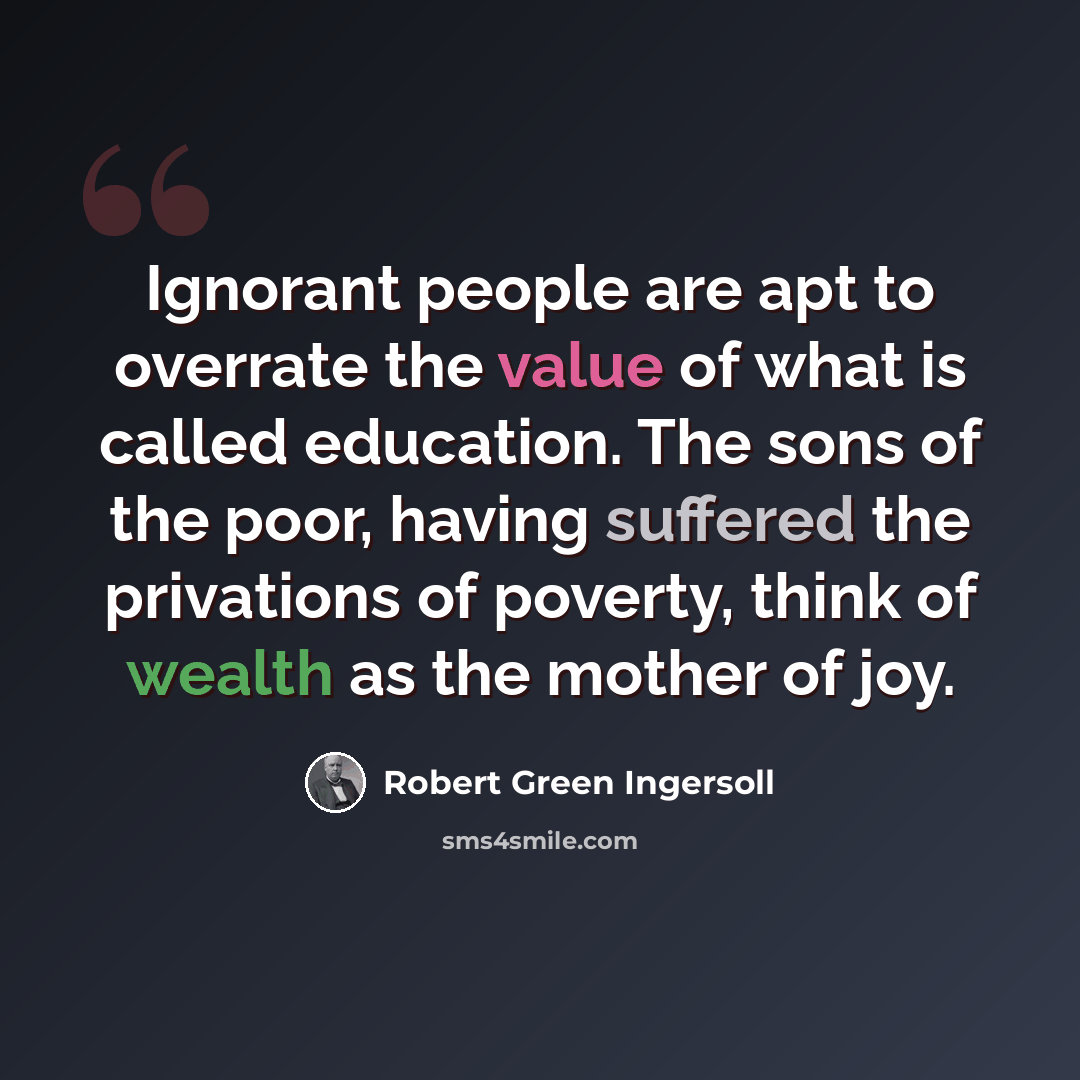 “Ignorant people are apt to overrate the value of what is called education. The sons of the poor, having suffered the privations of poverty, think of wealth as the mother of joy.” quote by Robert Green Ingersoll