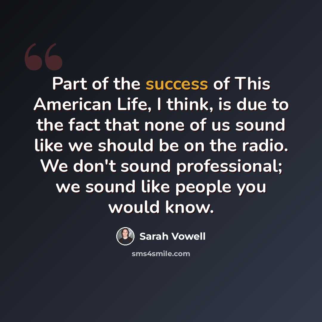 “Part of the success of This American Life, I think, is due to the fact that none of us sound like we should be on the radio. We don't sound professional; we sound like people you would know.” quote by Sarah Vowell