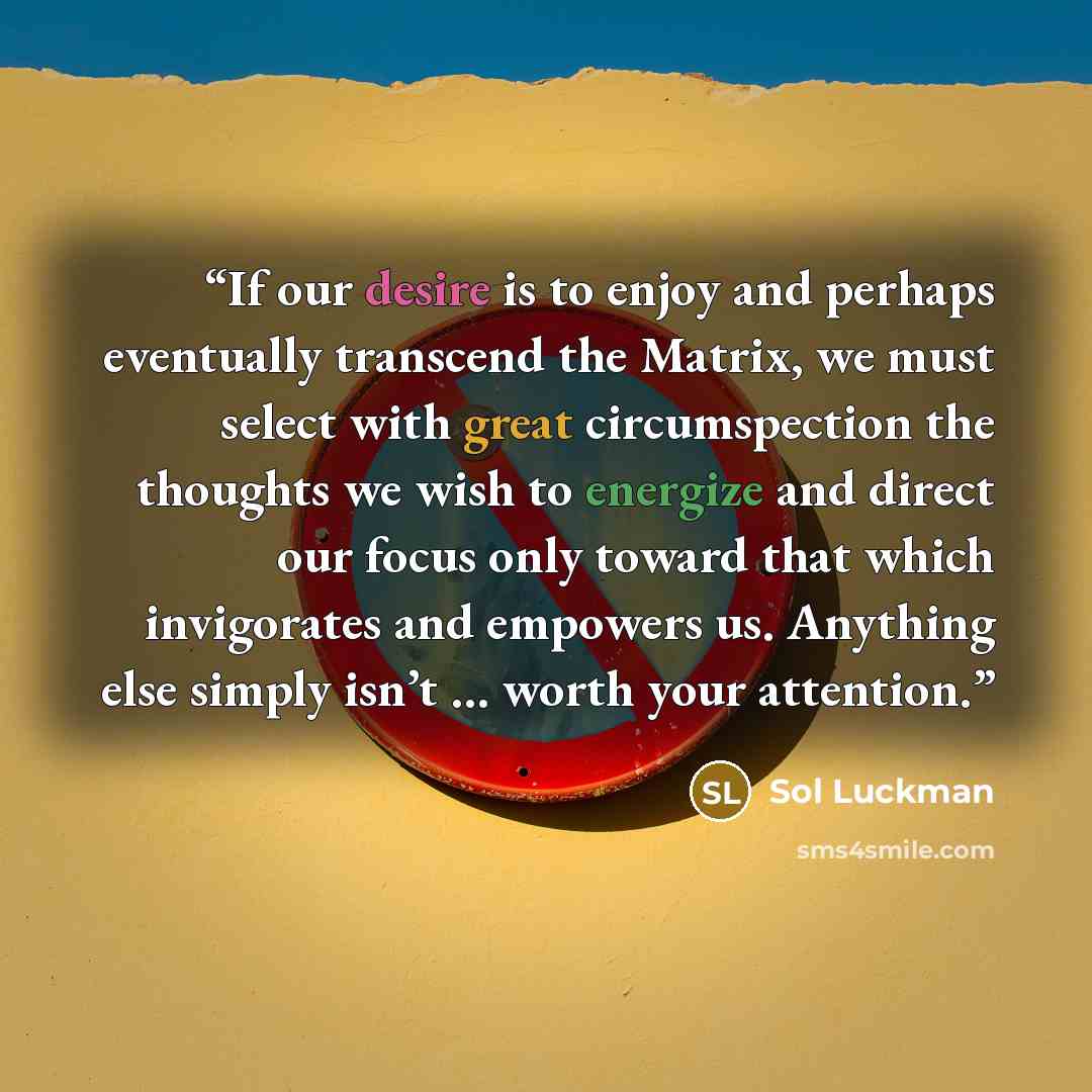 “If our desire is to enjoy and perhaps eventually transcend the Matrix, we must select with great circumspection the thoughts we wish to energize and direct our focus only toward that which invigorates and empowers us. Anything else simply isn’t … worth your attention.” quote by Sol Luckman