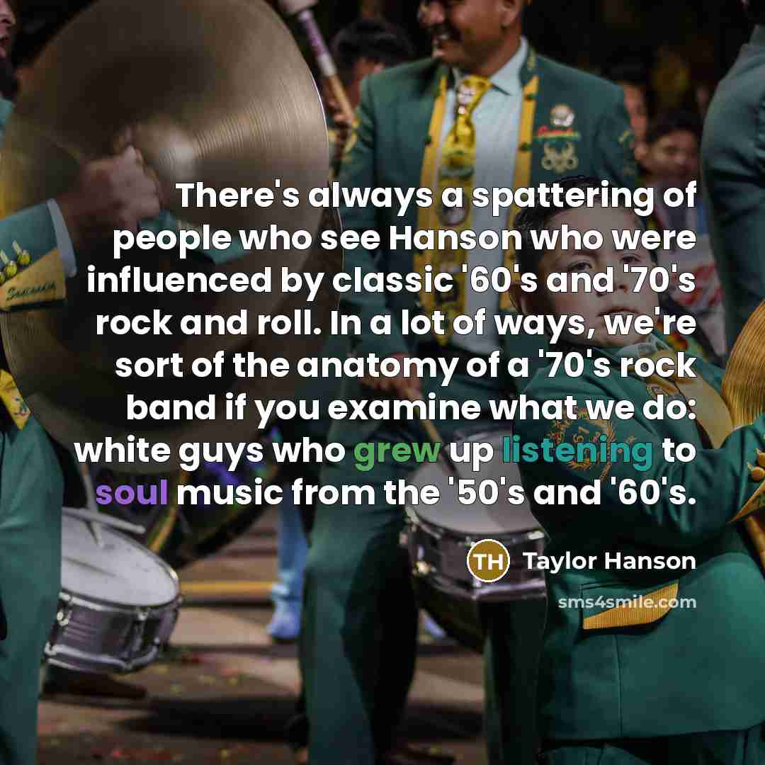 “There's always a spattering of people who see Hanson who were influenced by classic '60's and '70's rock and roll. In a lot of ways, we're sort of the anatomy of a '70's rock band if you examine what we do: white guys who grew up listening to soul music from the '50's and '60's.” quote by Taylor Hanson