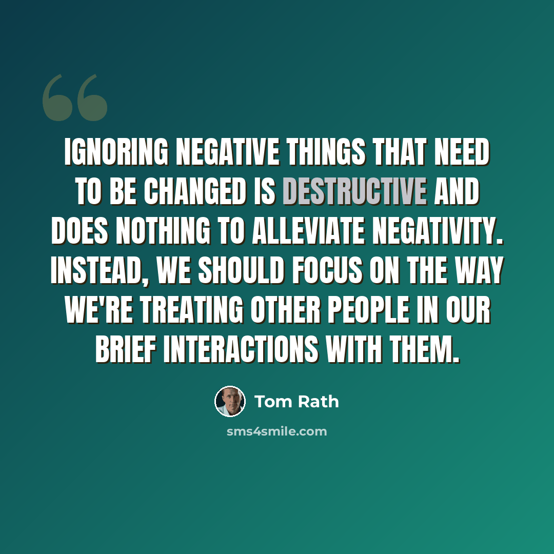“Ignoring negative things that need to be changed is destructive and does nothing to alleviate negativity. Instead, we should focus on the way we're treating other people in our brief interactions with them.” quote by Tom Rath