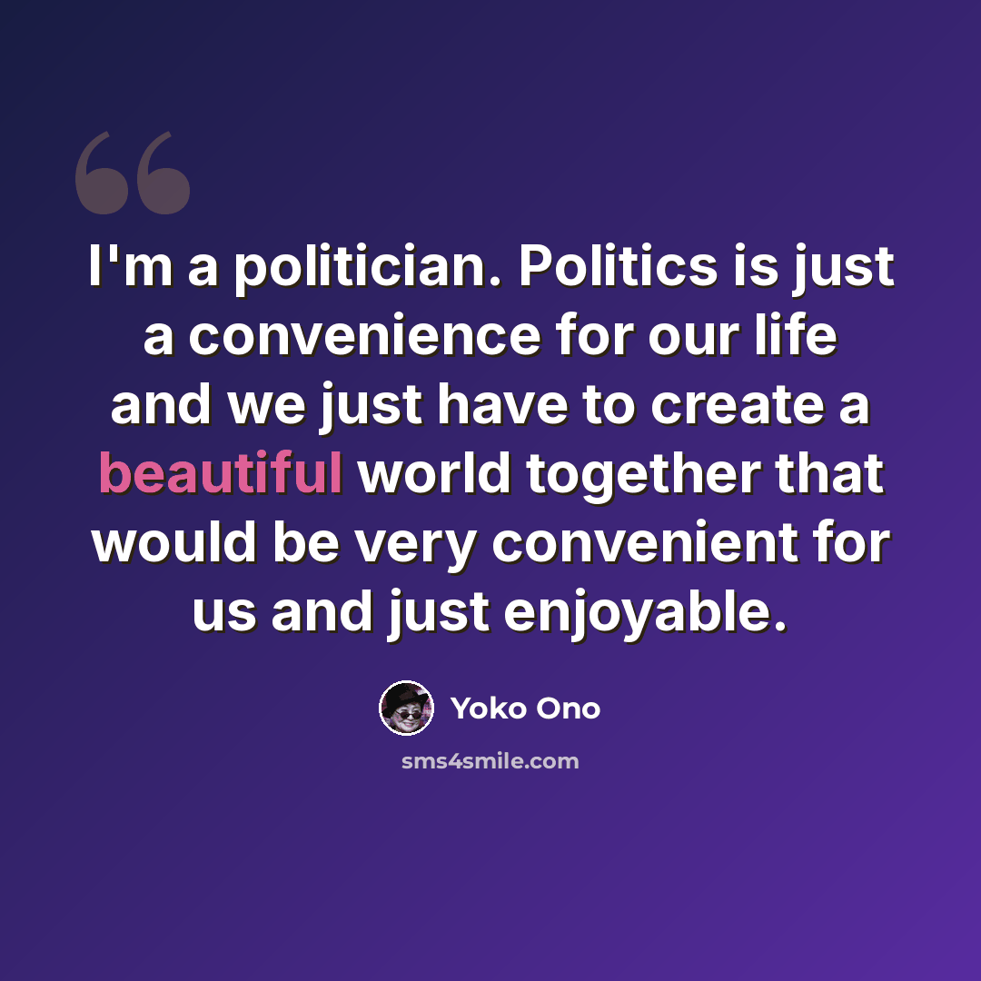 “I'm a politician. Politics is just a convenience for our life and we just have to create a beautiful world together that would be very convenient for us and just enjoyable.” quote by Yoko Ono