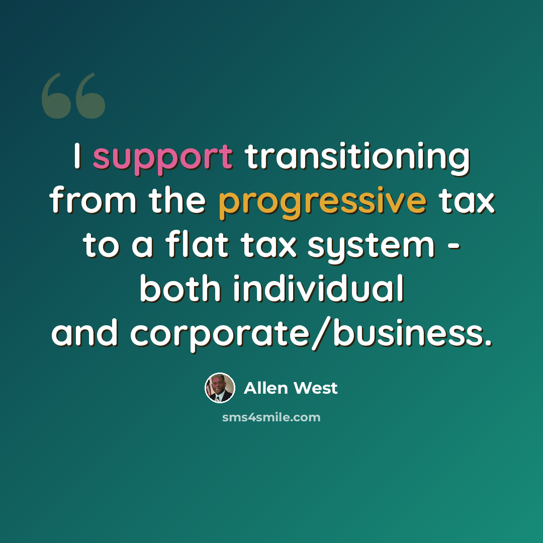 “I support transitioning from the progressive tax to a flat tax system - both individual and corporate/business.” quote by Allen West