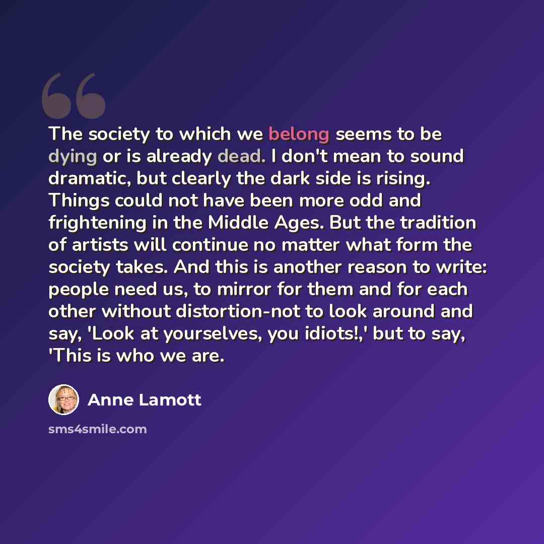 “The society to which we belong seems to be dying or is already dead. I don't mean to sound dramatic, but clearly the dark side is rising. Things could not have been more odd and frightening in the Middle Ages. But the tradition of artists will continue no matter what form the society takes. And…” quote by Anne Lamott