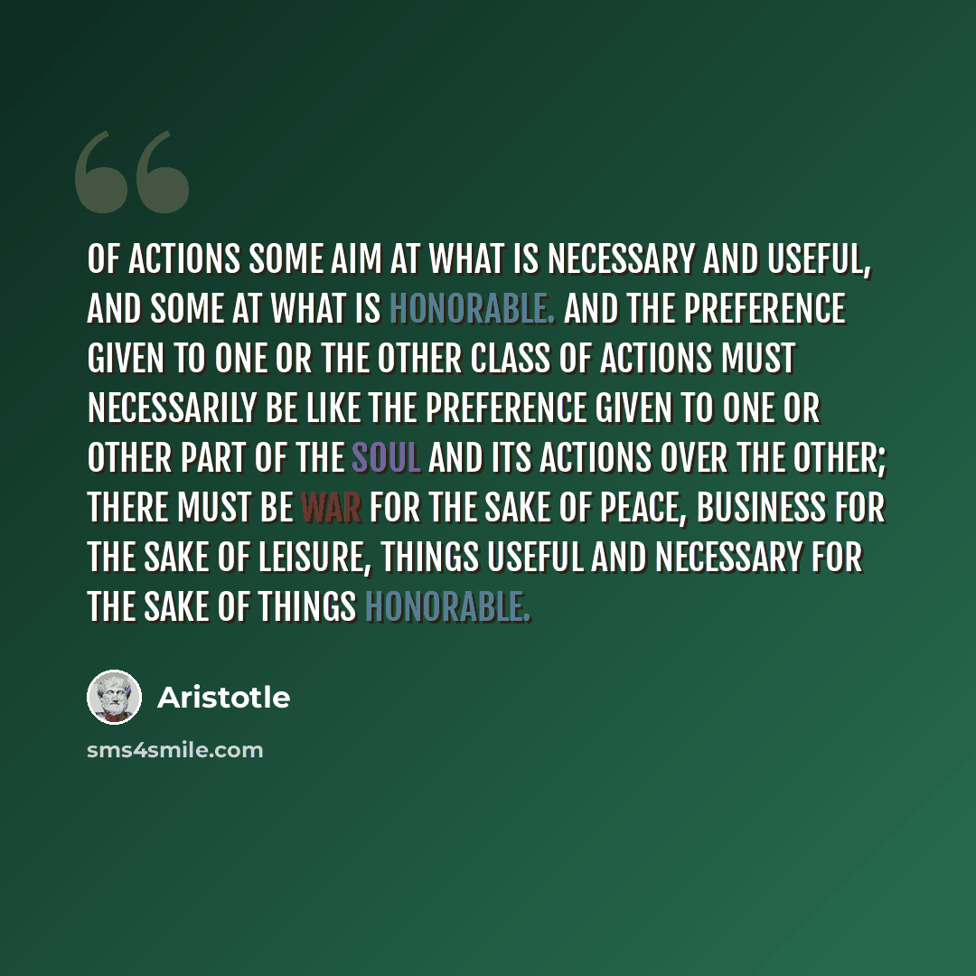“Of actions some aim at what is necessary and useful, and some at what is honorable. And the preference given to one or the other class of actions must necessarily be like the preference given to one or other part of the soul and its actions over the other; there must be war for the sake of peace…” quote by Aristotle