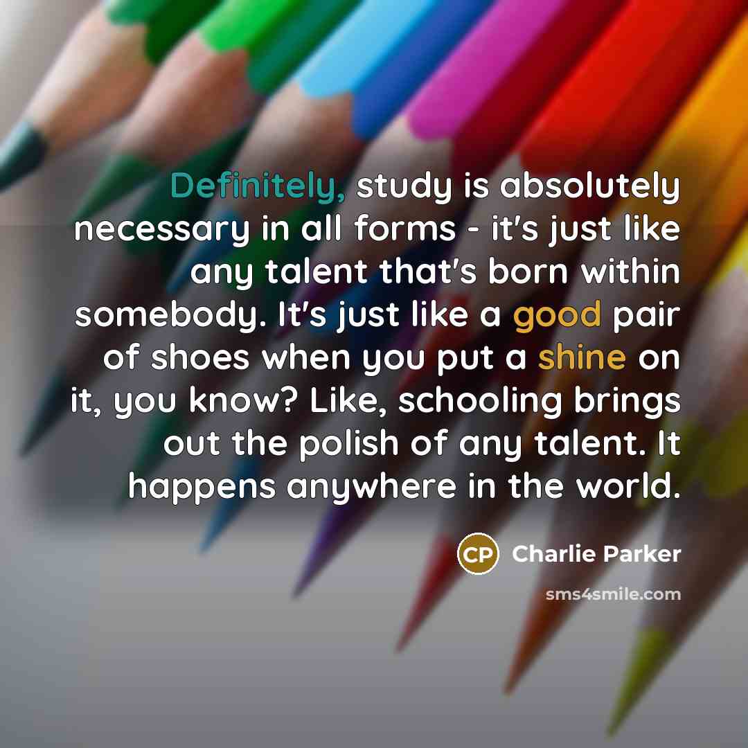 “Definitely, study is absolutely necessary in all forms - it's just like any talent that's born within somebody. It's just like a good pair of shoes when you put a shine on it, you know? Like, schooling brings out the polish of any talent. It happens anywhere in the world.” quote by Charlie Parker