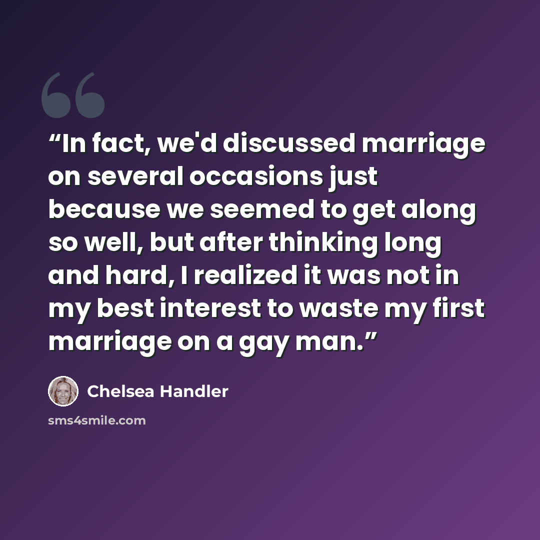 “In fact, we'd discussed marriage on several occasions just because we seemed to get along so well, but after thinking long and hard, I realized it was not in my best interest to waste my first marriage on a gay man.” quote by Chelsea Handler