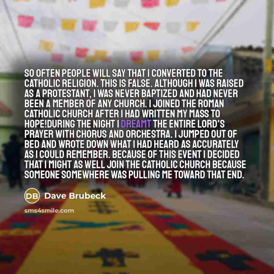 “So often people will say that I converted to the Catholic religion. This is false. Although I was raised as a Protestant, I was never baptized and had never been a member of any church. I joined the Roman Catholic Church after I had written my Mass To Hope!During the night I dreamt the entire…” quote by Dave Brubeck