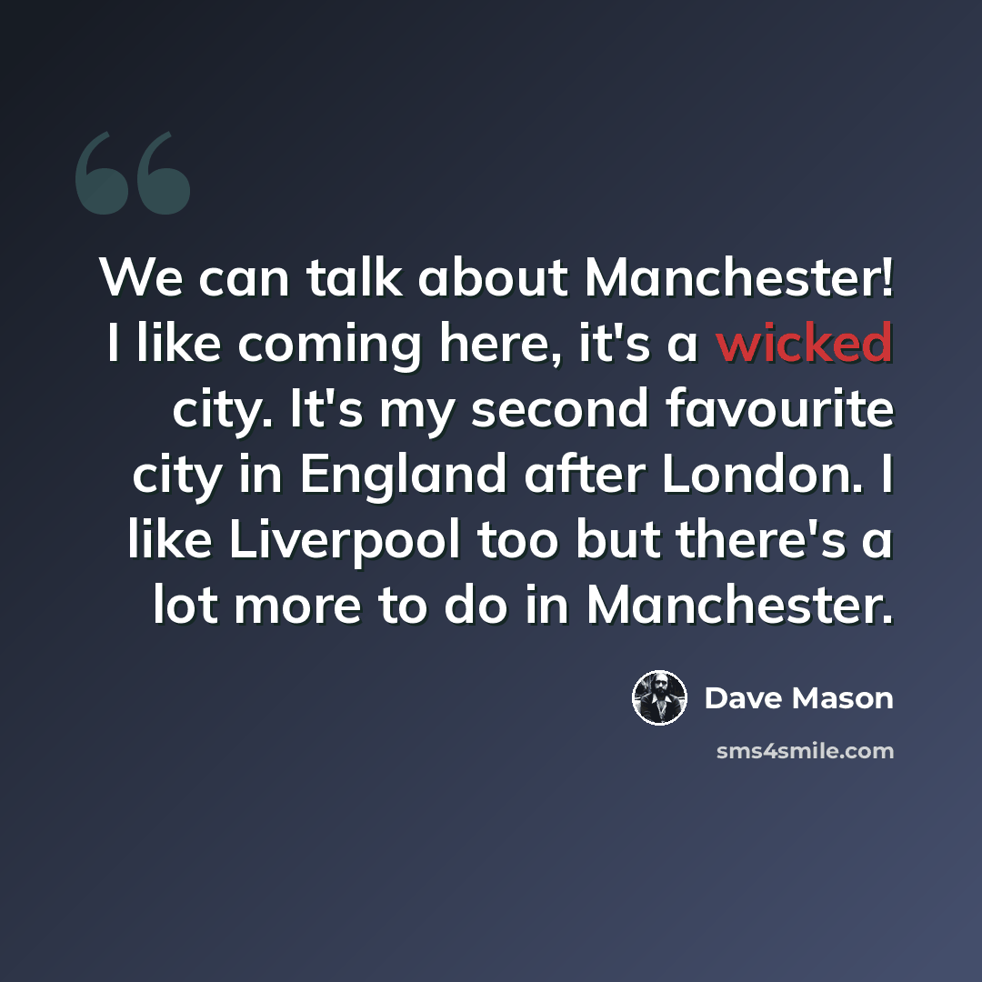 “We can talk about Manchester! I like coming here, it's a wicked city. It's my second favourite city in England after London. I like Liverpool too but there's a lot more to do in Manchester.” quote by Dave Mason