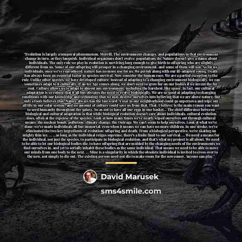 “Evolution is largely a temporal phenomenon, Merrill. The environment changes, and populations in that environment change in turn, or they languish. Individual organisms don't evolve; populations do. Nature doesn't give a damn about individuals. The only role we play in evolution is surviving long…” quote by David Marusek