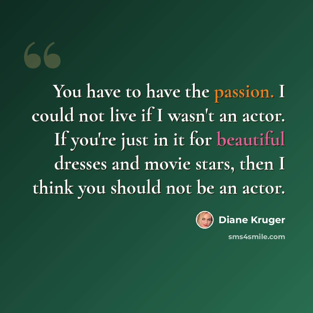 “You have to have the passion. I could not live if I wasn't an actor. If you're just in it for beautiful dresses and movie stars, then I think you should not be an actor.” quote by Diane Kruger