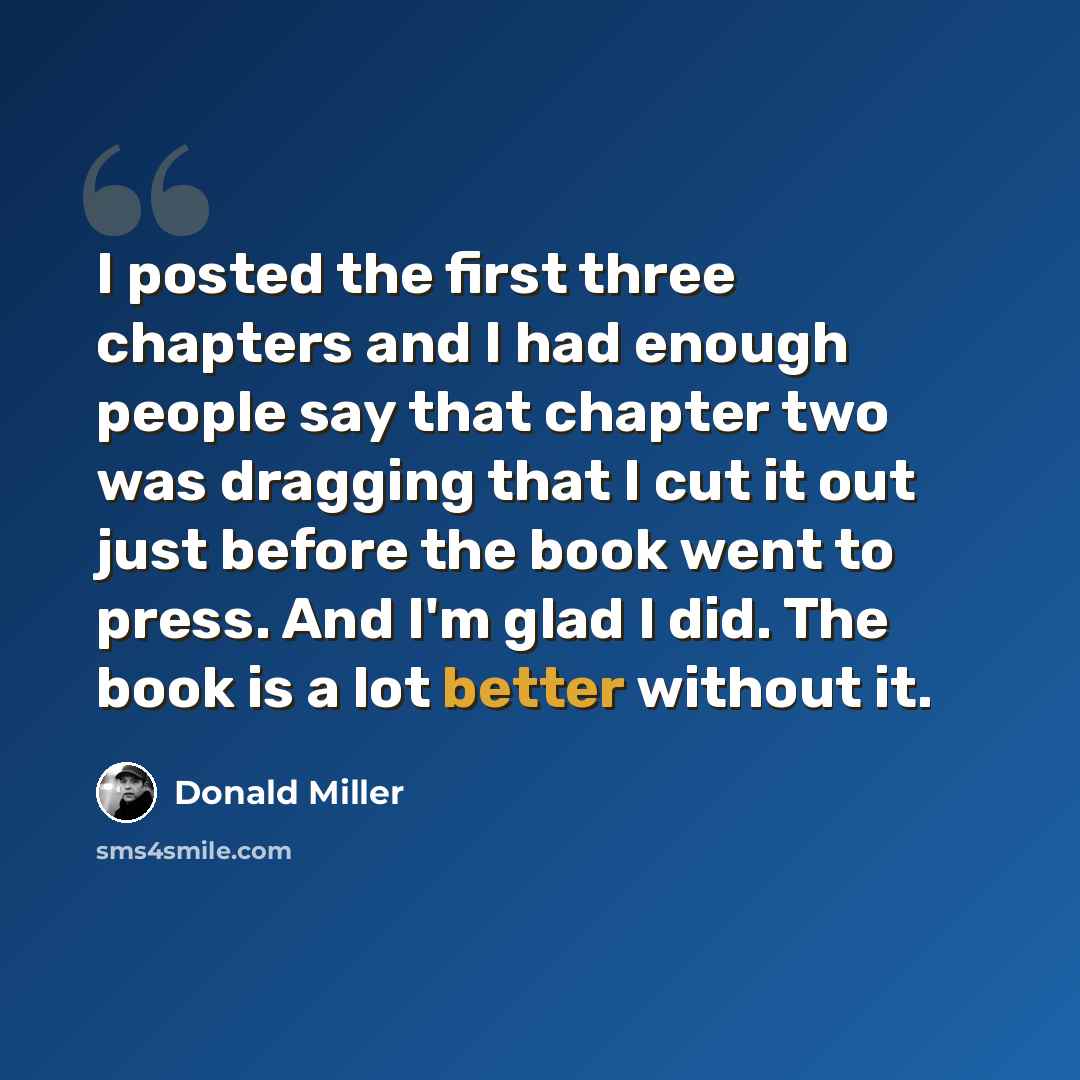 “I posted the first three chapters and I had enough people say that chapter two was dragging that I cut it out just before the book went to press. And I'm glad I did. The book is a lot better without it.” quote by Donald Miller