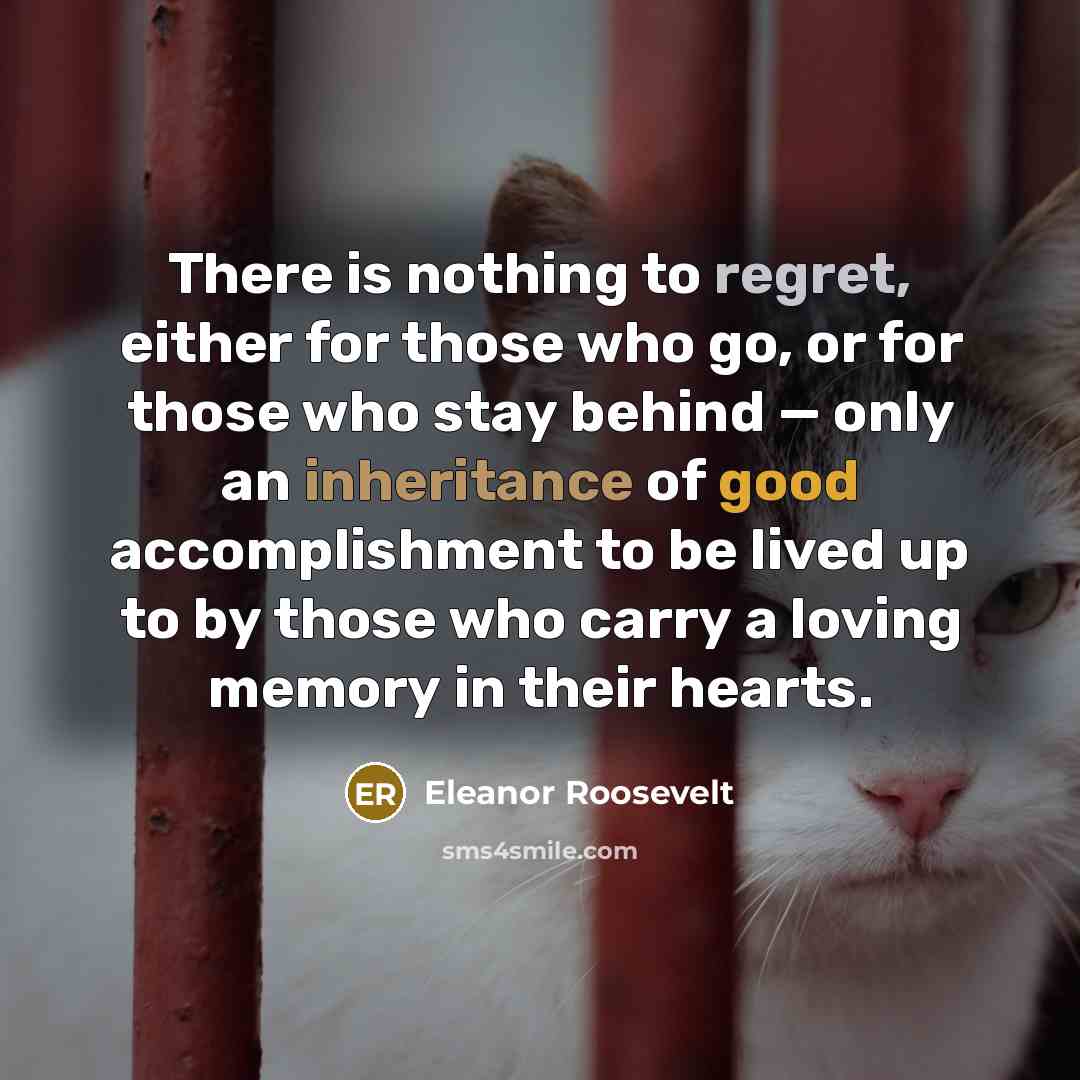 “There is nothing to regret, either for those who go, or for those who stay behind — only an inheritance of good accomplishment to be lived up to by those who carry a loving memory in their hearts.” quote by Eleanor Roosevelt