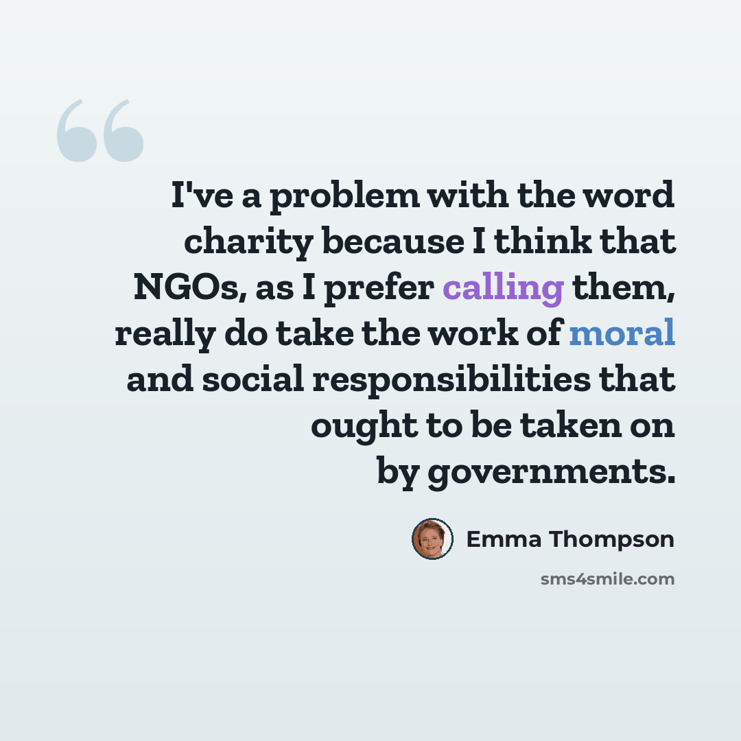 “I've a problem with the word charity because I think that NGOs, as I prefer calling them, really do take the work of moral and social responsibilities that ought to be taken on by governments.” quote by Emma Thompson