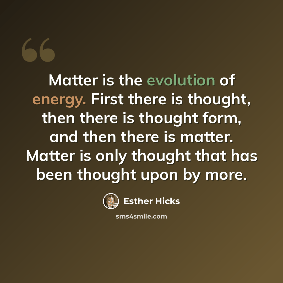 “Matter is the evolution of energy. First there is thought, then there is thought form, and then there is matter. Matter is only thought that has been thought upon by more.” quote by Esther Hicks