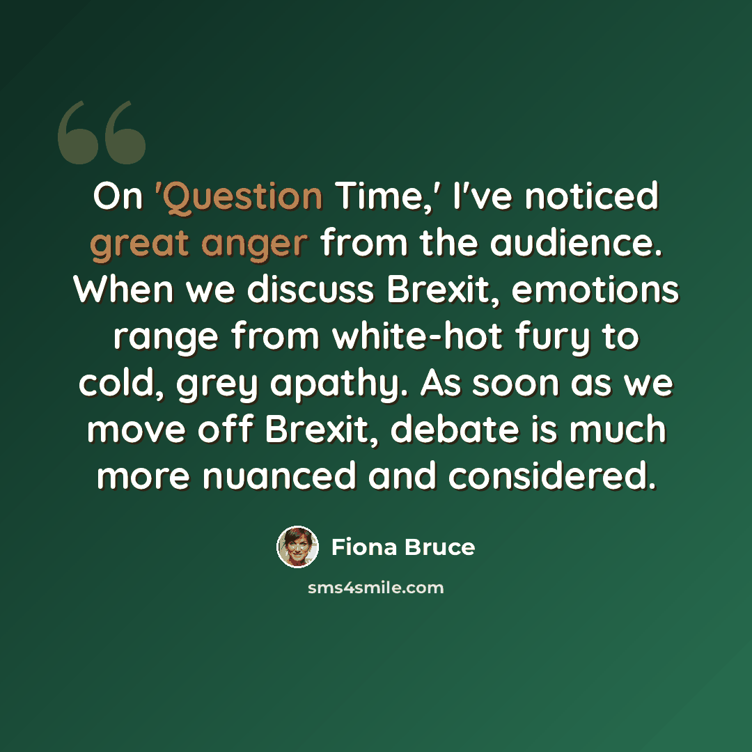 “On 'Question Time,' I've noticed great anger from the audience. When we discuss Brexit, emotions range from white-hot fury to cold, grey apathy. As soon as we move off Brexit, debate is much more nuanced and considered.” quote by Fiona Bruce