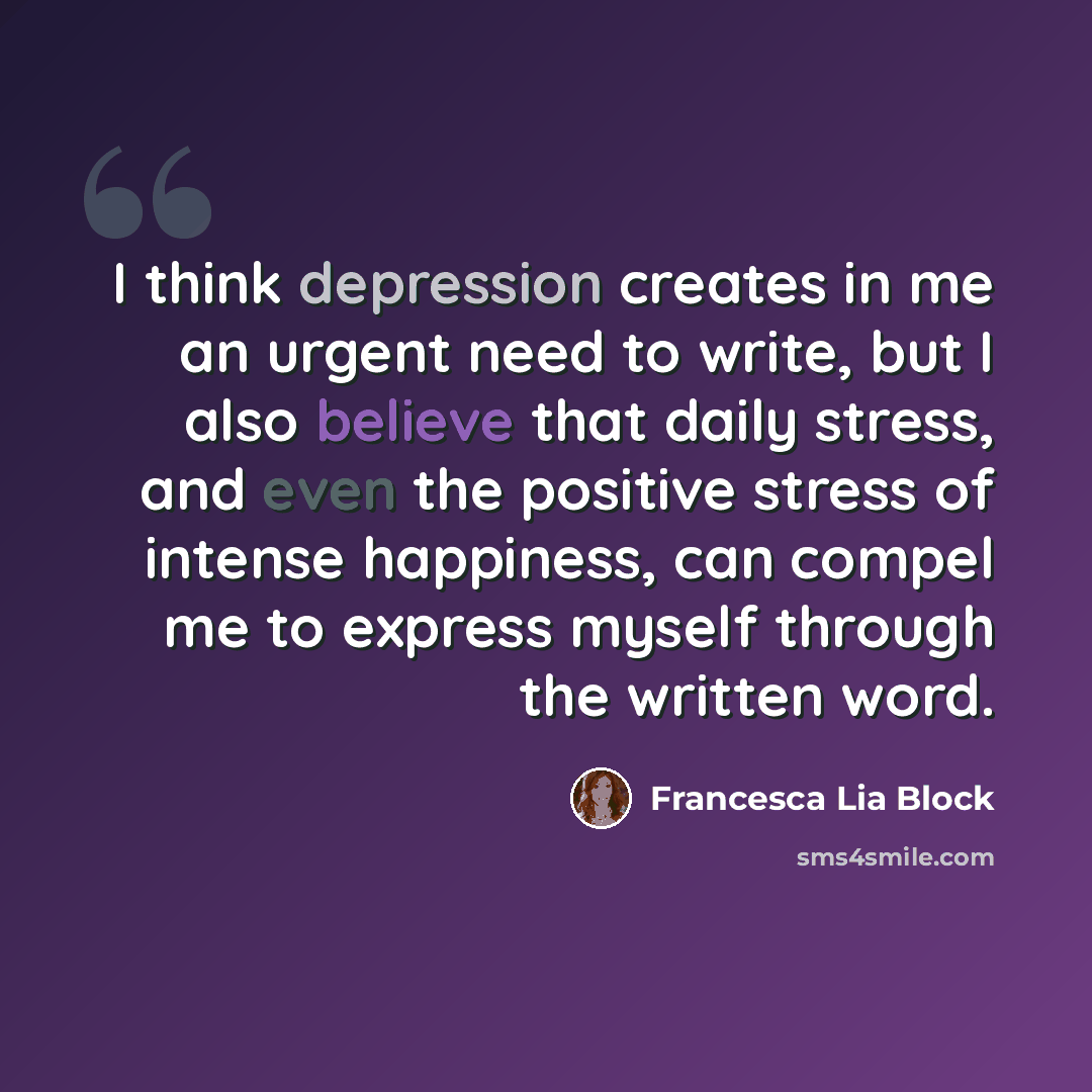 “I think depression creates in me an urgent need to write, but I also believe that daily stress, and even the positive stress of intense happiness, can compel me to express myself through the written word.” quote by Francesca Lia Block