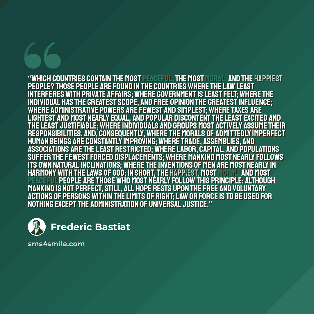 “Which countries contain the most peaceful, the most moral, and the happiest people? Those people are found in the countries where the law least interferes with private affairs; where government is least felt; where the individual has the greatest scope, and free opinion the greatest influence…” quote by Frédéric Bastiat