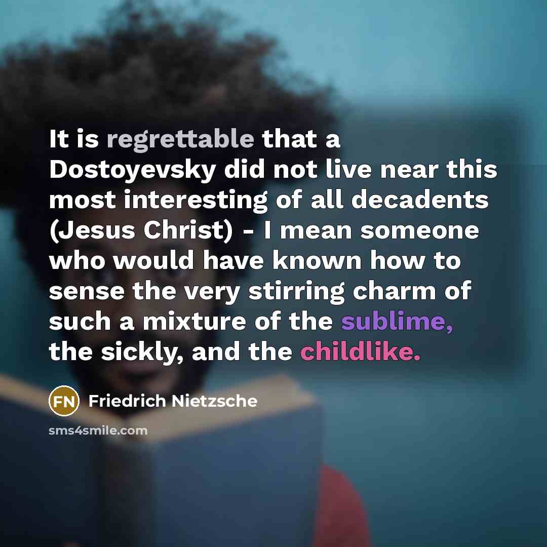 “It is regrettable that a Dostoyevsky did not live near this most interesting of all decadents (Jesus Christ) - I mean someone who would have known how to sense the very stirring charm of such a mixture of the sublime, the sickly, and the childlike.” quote by Friedrich Nietzsche