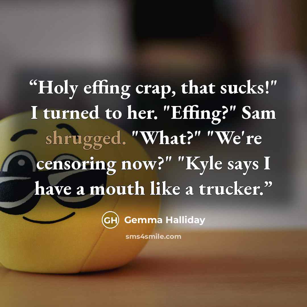 “Holy effing crap, that sucks!" I turned to her. "Effing?" Sam shrugged. "What?" "We're censoring now?" "Kyle says I have a mouth like a trucker.” quote by Gemma Halliday