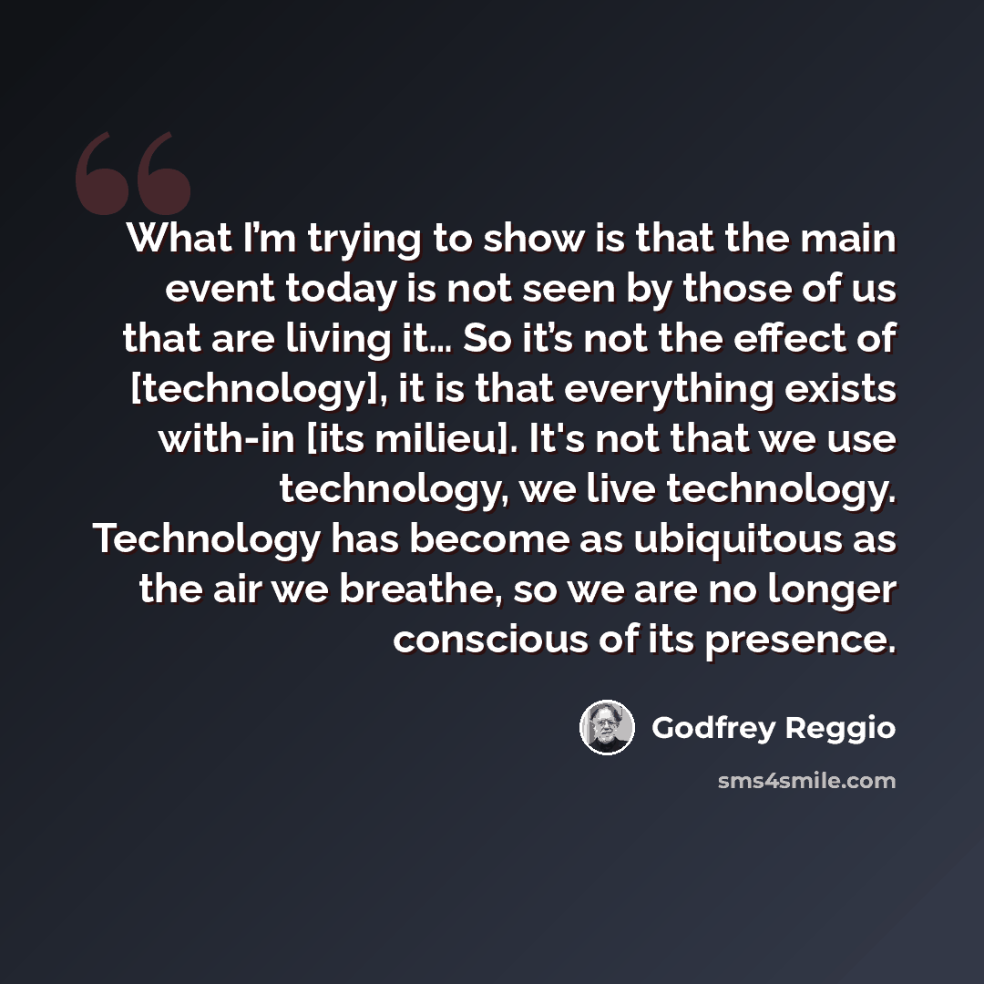 “What I’m trying to show is that the main event today is not seen by those of us that are living it… So it’s not the effect of [technology], it is that everything exists with-in [its milieu]. It's not that we use technology, we live technology. Technology has become as ubiquitous as the air we…” quote by Godfrey Reggio