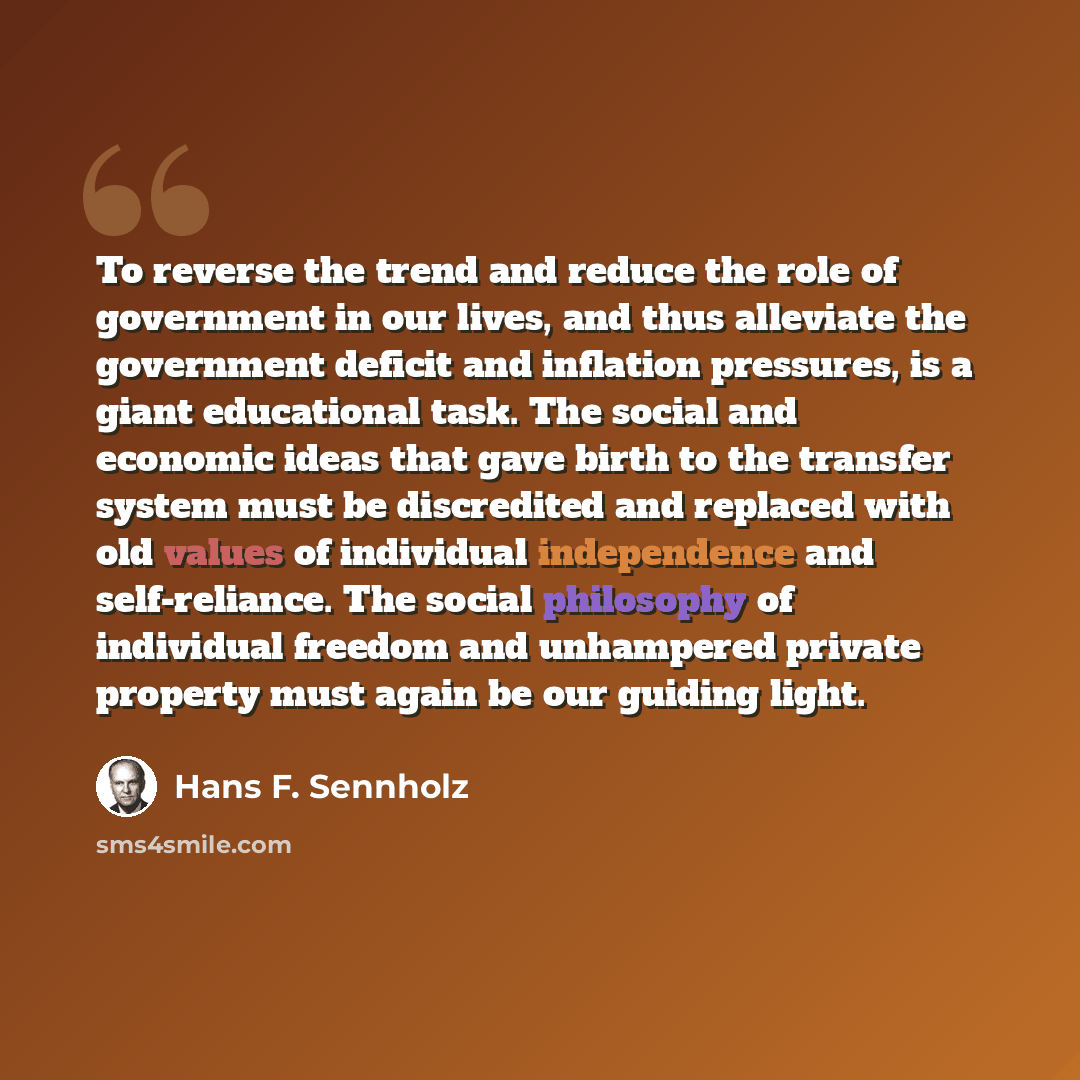 “To reverse the trend and reduce the role of government in our lives, and thus alleviate the government deficit and inflation pressures, is a giant educational task. The social and economic ideas that gave birth to the transfer system must be discredited and replaced with old values of individual…” quote by Hans F. Sennholz