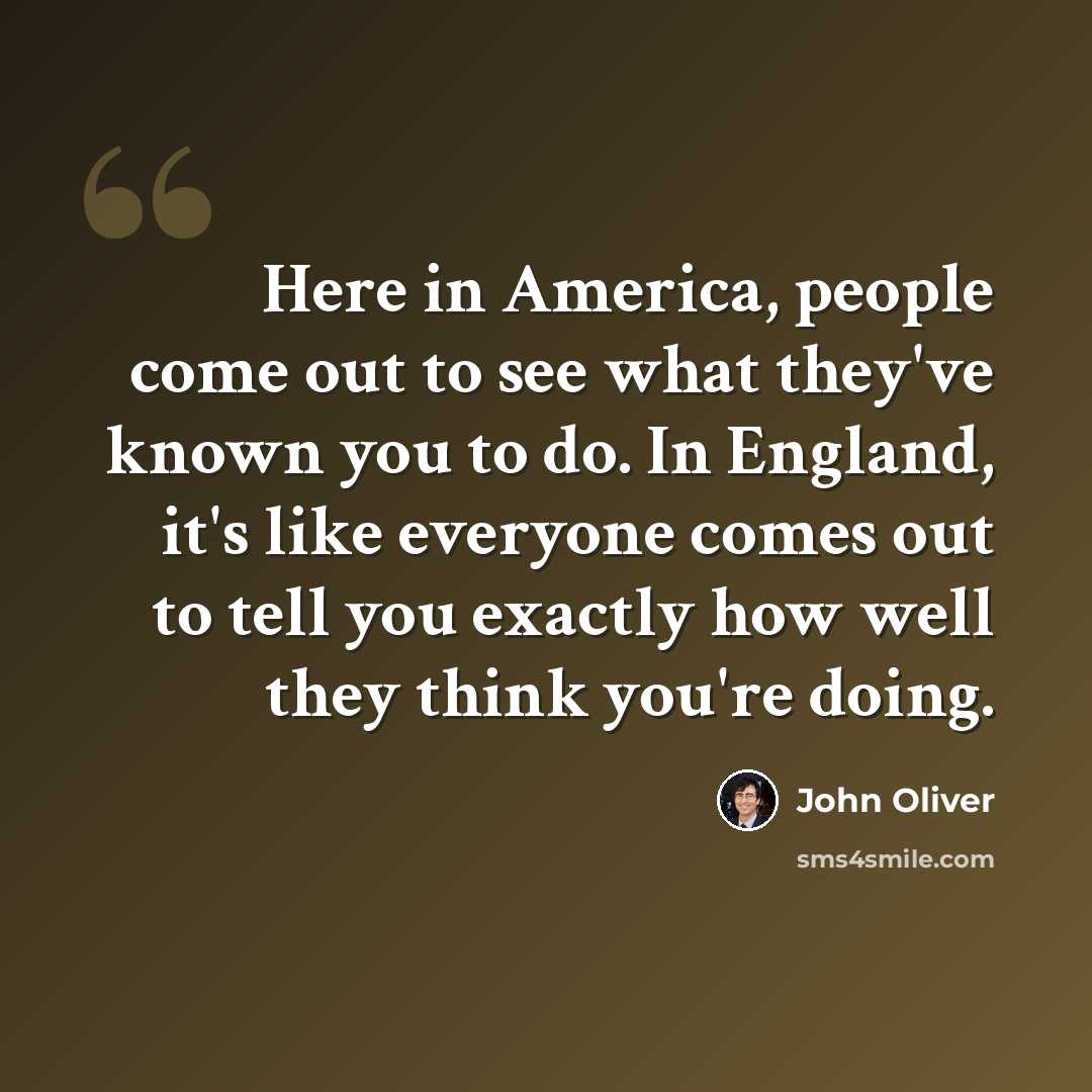 “Here in America, people come out to see what they've known you to do. In England, it's like everyone comes out to tell you exactly how well they think you're doing.” quote by John Oliver