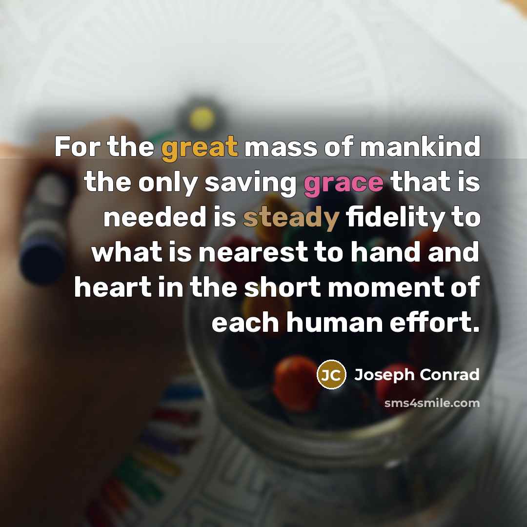 “For the great mass of mankind the only saving grace that is needed is steady fidelity to what is nearest to hand and heart in the short moment of each human effort.” quote by Joseph Conrad