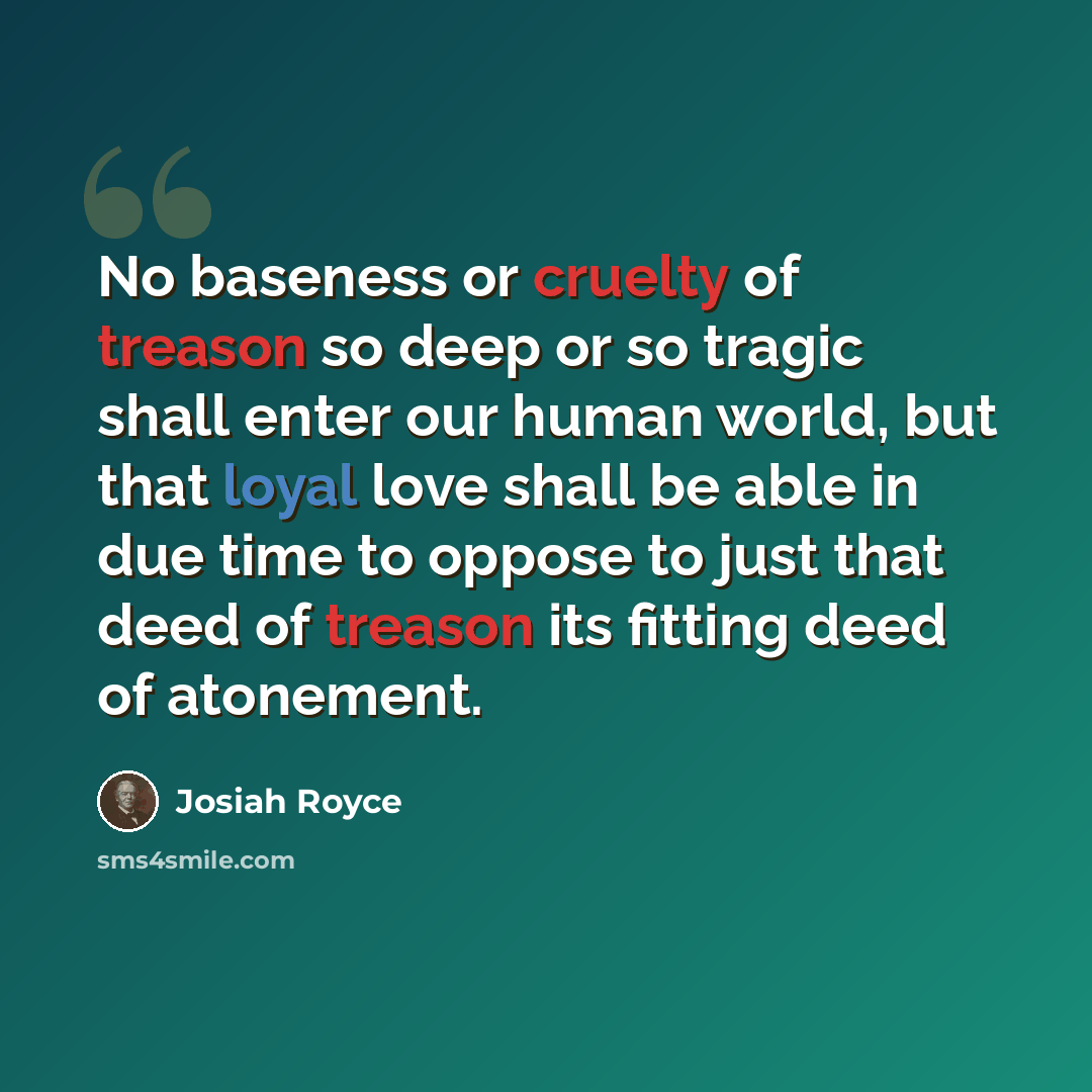 “No baseness or cruelty of treason so deep or so tragic shall enter our human world, but that loyal love shall be able in due time to oppose to just that deed of treason its fitting deed of atonement.” quote by Josiah Royce