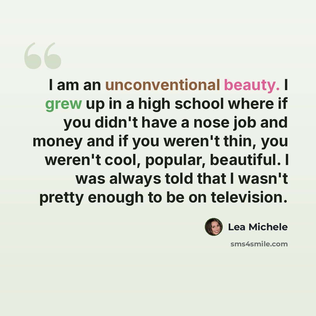 “I am an unconventional beauty. I grew up in a high school where if you didn't have a nose job and money and if you weren't thin, you weren't cool, popular, beautiful. I was always told that I wasn't pretty enough to be on television.” quote by Lea Michele