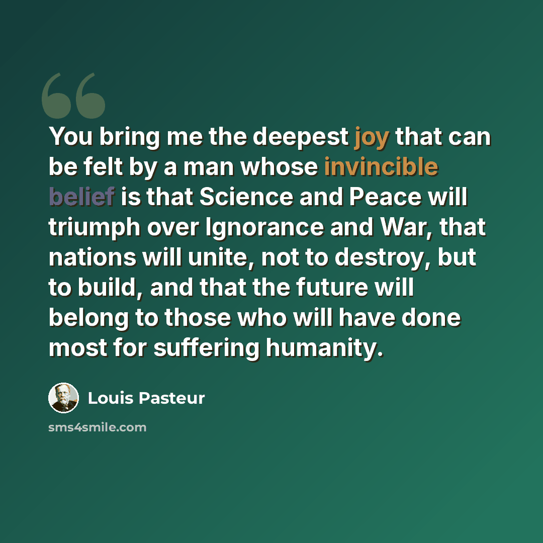 “You bring me the deepest joy that can be felt by a man whose invincible belief is that Science and Peace will triumph over Ignorance and War, that nations will unite, not to destroy, but to build, and that the future will belong to those who will have done most for suffering humanity.” quote by Louis Pasteur