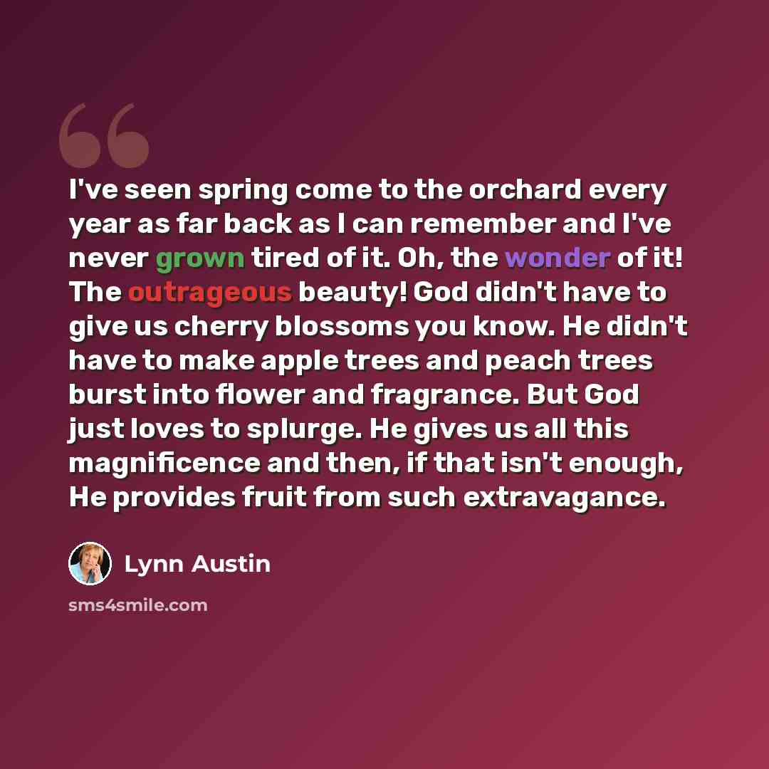 “I've seen spring come to the orchard every year as far back as I can remember and I've never grown tired of it. Oh, the wonder of it! The outrageous beauty! God didn't have to give us cherry blossoms you know. He didn't have to make apple trees and peach trees burst into flower and fragrance. But…” quote by Lynn Austin