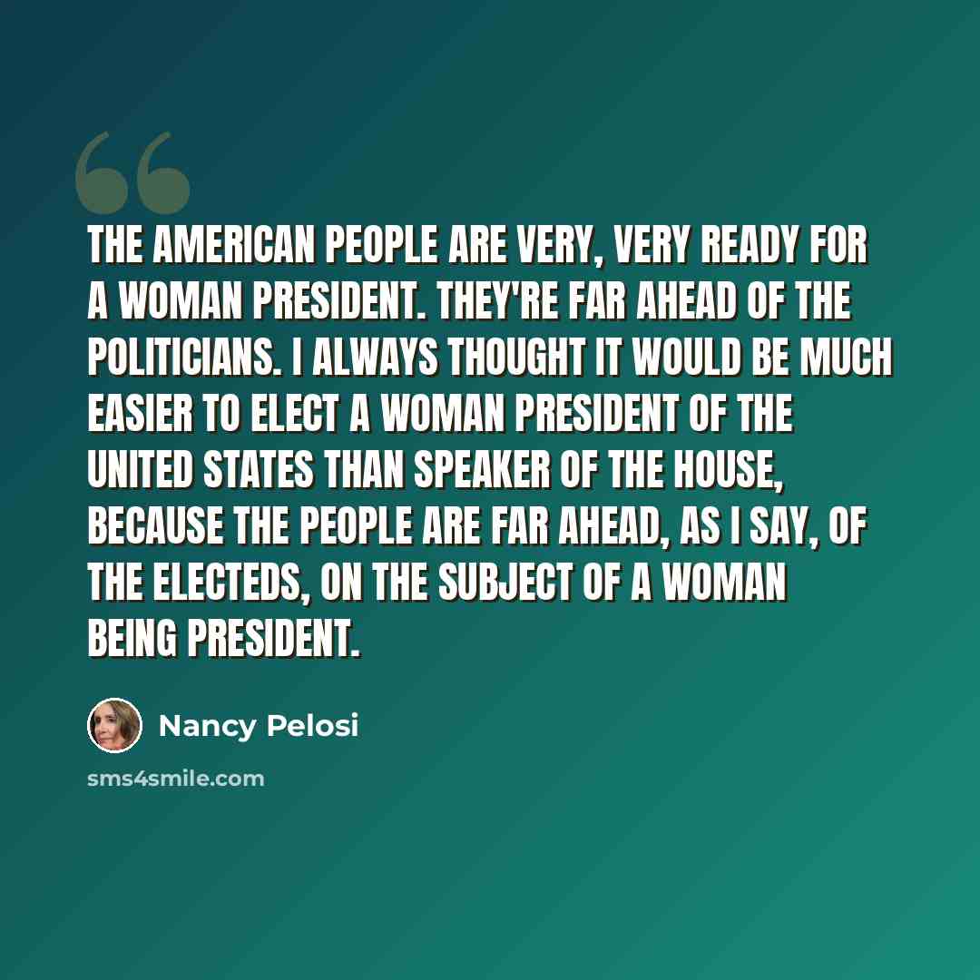 “The American people are very, very ready for a woman president. They're far ahead of the politicians. I always thought it would be much easier to elect a woman president of the United States than Speaker of the House, because the people are far ahead, as I say, of the electeds, on the subject of a…” quote by Nancy Pelosi