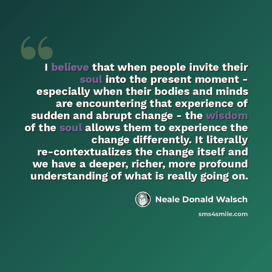 “I believe that when people invite their soul into the present moment - especially when their bodies and minds are encountering that experience of sudden and abrupt change - the wisdom of the soul allows them to experience the change differently. It literally re-contextualizes the change itself and…” quote by Neale Donald Walsch