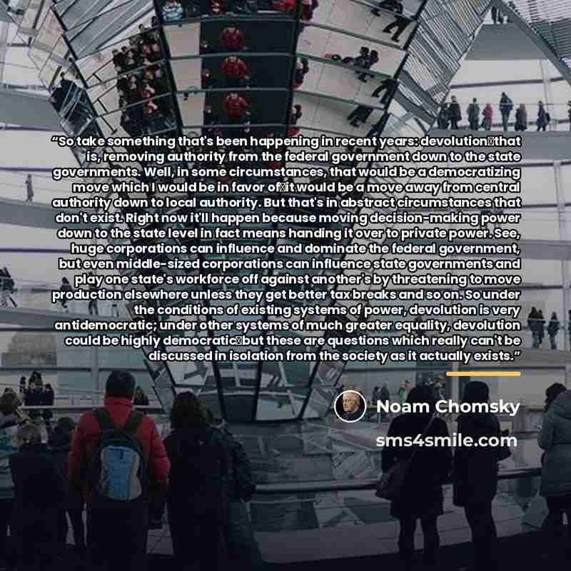 “So take something that's been happening in recent years: devolution―that is, removing authority from the federal government down to the state governments. Well, in some circumstances, that would be a democratizing move which I would be in favor of―it would be a move away from central authority…” quote by Noam Chomsky