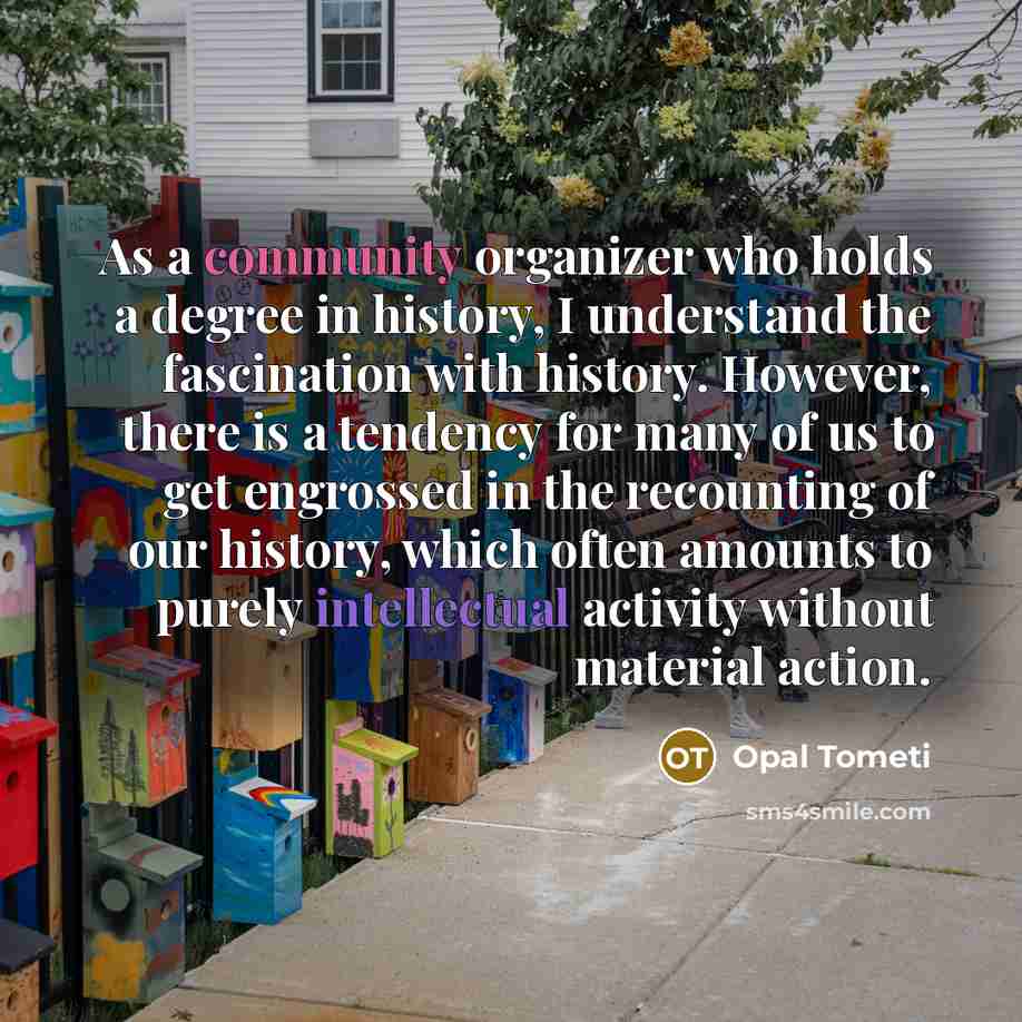 “As a community organizer who holds a degree in history, I understand the fascination with history. However, there is a tendency for many of us to get engrossed in the recounting of our history, which often amounts to purely intellectual activity without material action.” quote by Opal Tometi