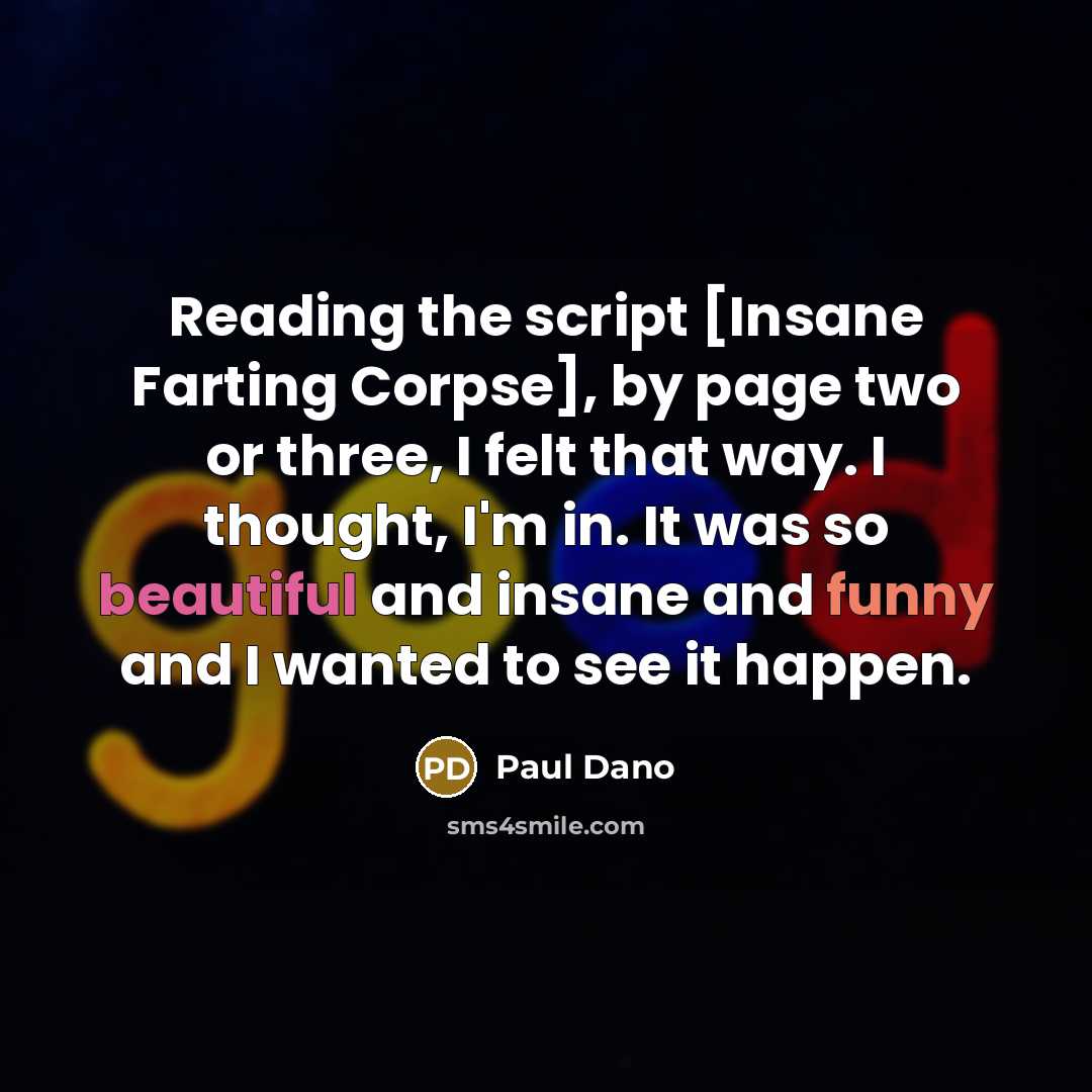 “Reading the script [Insane Farting Corpse], by page two or three, I felt that way. I thought, I'm in. It was so beautiful and insane and funny and I wanted to see it happen.” quote by Paul Dano