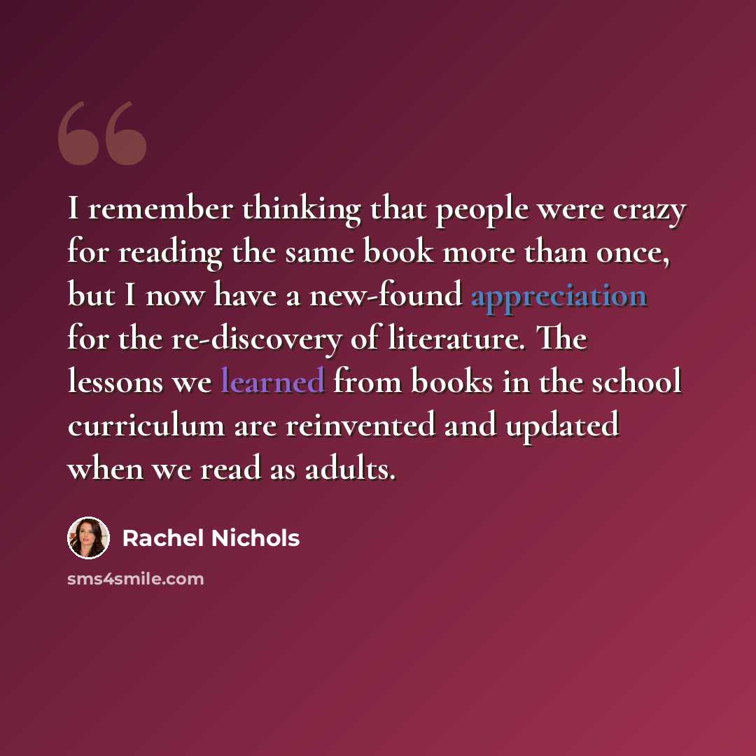 “I remember thinking that people were crazy for reading the same book more than once, but I now have a new-found appreciation for the re-discovery of literature. The lessons we learned from books in the school curriculum are reinvented and updated when we read as adults.” quote by Rachel Nichols