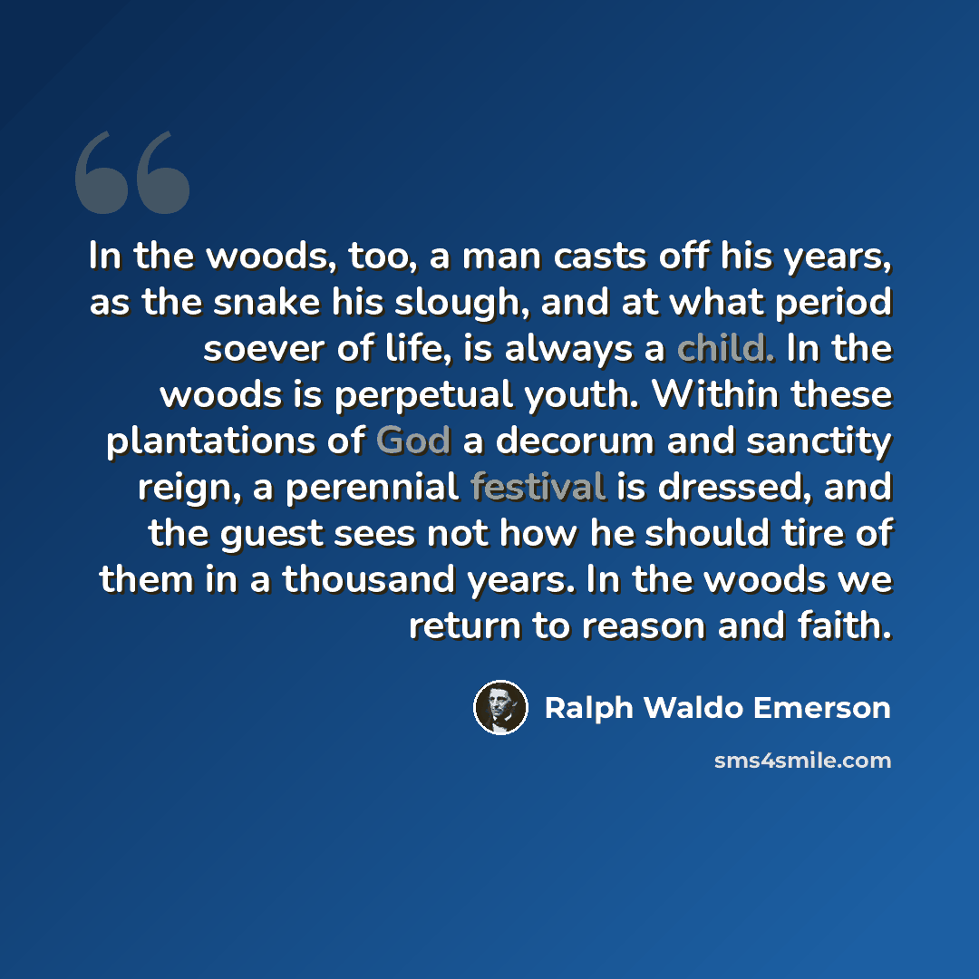 “In the woods, too, a man casts off his years, as the snake his slough, and at what period soever of life, is always a child. In the woods is perpetual youth. Within these plantations of God a decorum and sanctity reign, a perennial festival is dressed, and the guest sees not how he should tire of…” quote by Ralph Waldo Emerson